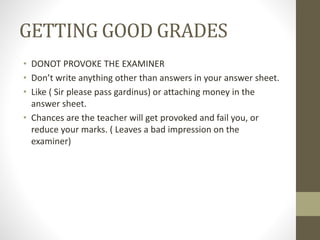 GETTING GOOD GRADES
• DONOT PROVOKE THE EXAMINER
• Don’t write anything other than answers in your answer sheet.
• Like ( Sir please pass gardinus) or attaching money in the
answer sheet.
• Chances are the teacher will get provoked and fail you, or
reduce your marks. ( Leaves a bad impression on the
examiner)
 