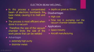 ELECTRON BEAM WELDING…
 In this process a concentrated
beam of electrons bombards the
base metal, causing it to melt and
fuse
 The process is most efficient when
done in a vacuum
 Therefore the size of the vacuum
chamber limits the size of the
work pieces that can be welded
 Advantages
 extremely high purity
 dissimilar metals
 depths as great as 150mm
 Disadvantages
 High cost
 Time lost in pumping out the
vacuum chamber between welds
 Applications
 Space industry
 Aircraft manufacturing
07-02-2019 05:39 4
 