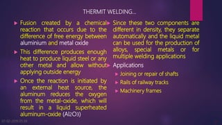 THERMIT WELDING…
 Fusion created by a chemical
reaction that occurs due to the
difference of free energy between
aluminium and metal oxide
 This difference produces enough
heat to produce liquid steel or any
other metal and allow without
applying outside energy
 Once the reaction is initiated by
an external heat source, the
aluminum reduces the oxygen
from the metal-oxide, which will
result in a liquid superheated
aluminum-oxide (Al2O3)
 Since these two components are
different in density, they separate
automatically and the liquid metal
can be used for the production of
alloys, special metals or for
multiple welding applications
 Applications
 Joining or repair of shafts
 Rails of railway tracks
 Machinery frames
07-02-2019 05:39 9
 