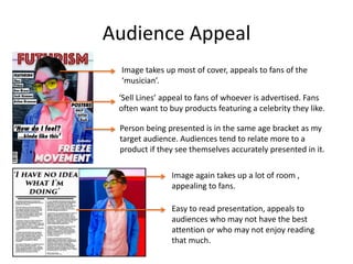 Audience Appeal
‘Sell Lines’ appeal to fans of whoever is advertised. Fans
often want to buy products featuring a celebrity they like.
Image takes up most of cover, appeals to fans of the
‘musician’.
Person being presented is in the same age bracket as my
target audience. Audiences tend to relate more to a
product if they see themselves accurately presented in it.
Image again takes up a lot of room ,
appealing to fans.
Easy to read presentation, appeals to
audiences who may not have the best
attention or who may not enjoy reading
that much.
 