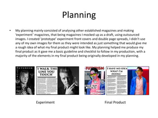 Planning
• My planning mainly consisted of analysing other established magazines and making
‘experiment’ magazines, that being magazines I mocked up as a draft, using outsourced
images. I created ‘prototype’ experiment front covers and double page spreads, I didn’t use
any of my own images for them as they were intended as just something that would give me
a rough idea of what my final product might look like. My planning helped me produce my
final product as it gave me a basic guideline and checklist to follow in my production, with a
majority of the elements in my final product being originally developed in my planning.
Experiment Final Product
 