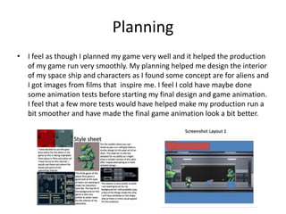 Planning
• I feel as though I planned my game very well and it helped the production
of my game run very smoothly. My planning helped me design the interior
of my space ship and characters as I found some concept are for aliens and
I got images from films that inspire me. I feel I cold have maybe done
some animation tests before starting my final design and game animation.
I feel that a few more tests would have helped make my production run a
bit smoother and have made the final game animation look a bit better.
 