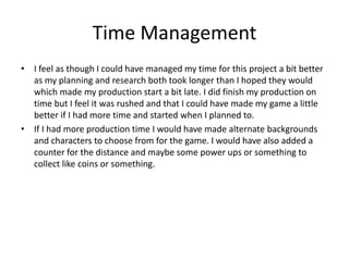 Time Management
• I feel as though I could have managed my time for this project a bit better
as my planning and research both took longer than I hoped they would
which made my production start a bit late. I did finish my production on
time but I feel it was rushed and that I could have made my game a little
better if I had more time and started when I planned to.
• If I had more production time I would have made alternate backgrounds
and characters to choose from for the game. I would have also added a
counter for the distance and maybe some power ups or something to
collect like coins or something.
 