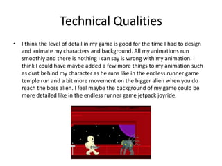 Technical Qualities
• I think the level of detail in my game is good for the time I had to design
and animate my characters and background. All my animations run
smoothly and there is nothing I can say is wrong with my animation. I
think I could have maybe added a few more things to my animation such
as dust behind my character as he runs like in the endless runner game
temple run and a bit more movement on the bigger alien when you do
reach the boss alien. I feel maybe the background of my game could be
more detailed like in the endless runner game jetpack joyride.
 