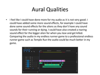 Aural Qualities
• I feel like I could have done more for my audio as it is not very good. I
could have added some more sound effects, for example I could have
done some sound effects for the aliens as they don’t have any sound
sounds for their running or dying. I could have also created a roaring
sound effect for the bigger alien for when you lose and get killed.
Comparing the audio in my endless runner game to a professional endless
runner game such as Temple Run the audio could be much better in my
game.
 