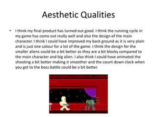 Aesthetic Qualities
• I think my final product has turned out good. I think the running cycle in
my game has come out really well and also the design of the main
character. I think I could have improved my back ground as it is very plain
and is just one colour for a lot of the game. I think the design for the
smaller aliens could be a bit better as they are a bit blocky compared to
the main character and big alien. I also think I could have animated the
shooting a bit better making it smoother and the count down clock when
you get to the boss battle could be a bit better.
 