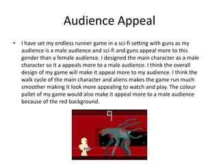 Audience Appeal
• I have set my endless runner game in a sci-fi setting with guns as my
audience is a male audience and sci-fi and guns appeal more to this
gender than a female audience. I designed the main character as a male
character so it a appeals more to a male audience. I think the overall
design of my game will make it appeal more to my audience. I think the
walk cycle of the main character and aliens makes the game run much
smoother making it look more appealing to watch and play. The colour
pallet of my game would also make it appeal more to a male audience
because of the red background.
 
