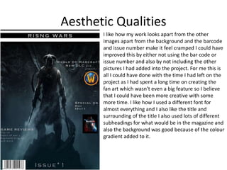 Aesthetic Qualities
I like how my work looks apart from the other
images apart from the background and the barcode
and issue number make it feel cramped I could have
improved this by either not using the bar code or
issue number and also by not including the other
pictures I had added into the project. For me this is
all I could have done with the time I had left on the
project as I had spent a long time on creating the
fan art which wasn’t even a big feature so I believe
that I could have been more creative with some
more time. I like how I used a different font for
almost everything and I also like the title and
surrounding of the title I also used lots of different
subheadings for what would be in the magazine and
also the background was good because of the colour
gradient added to it.
 