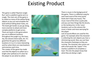 Existing Product
This game is called ‘Raymon Jungle
Run’ and is a platform game set in a
Jungle. The main aim of the game is
to collect as many of the yellow flying
objects as you can and complete the
level without falling down holes, etc.
The levels get harder as you go along,
more enemies to attack and more
complex platforms to get across.
There are levels in this game where
you are in different locations
throughout the jungle e.g. the trees,
sky, the volcano stone walls, etc. It’s
good that the game has different
locations in it as it is more interesting
and fun when there are new locations
and enemies each time.
The creator of the game has made
sure that the objects to collect are a
bright color (yellow) so it’s clear for
the player to see what to collect.
There is music in the background of
the game. There is a different song for
each level most of the time (some
levels don’t have any music). The
music most of the time is quite jolly
and you can hear things like the drums,
or the tambourine. In the ‘scary’
locations such as the volcano the
music is faster and more worrying for
the player.
Lots of sound effects are used for this
game. For example when the character
is collecting the coin objects you hear a
shimmering sound. Also, you can hear
the characters footsteps as they are
running. The character also comes out
with small words like “yipee!” if he
reaches a platform of completes a
level. This lets the player know that
what they are doing is right.
 