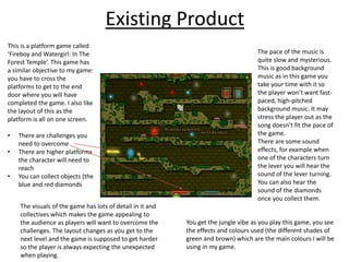 Existing Product
This is a platform game called
‘Fireboy and Watergirl: In The
Forest Temple’. This game has
a similar objective to my game:
you have to cross the
platforms to get to the end
door where you will have
completed the game. I also like
the layout of this as the
platform is all on one screen.
• There are challenges you
need to overcome
• There are higher platforms
the character will need to
reach
• You can collect objects (the
blue and red diamonds
The pace of the music is
quite slow and mysterious.
This is good background
music as in this game you
take your time with it so
the player won’t want fast-
paced, high-pitched
background music. It may
stress the player out as the
song doesn’t fit the pace of
the game.
There are some sound
effects, for example when
one of the characters turn
the lever you will hear the
sound of the lever turning.
You can also hear the
sound of the diamonds
once you collect them.
You get the jungle vibe as you play this game, you see
the effects and colours used (the different shades of
green and brown) which are the main colours I will be
using in my game.
The visuals of the game has lots of detail in it and
collectives which makes the game appealing to
the audience as players will want to overcome the
challenges. The layout changes as you get to the
next level and the game is supposed to get harder
so the player is always expecting the unexpected
when playing.
 
