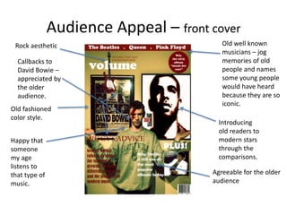 Audience Appeal – front cover
Old well known
musicians – jog
memories of old
people and names
some young people
would have heard
because they are so
iconic.
Introducing
old readers to
modern stars
through the
comparisons.
Rock aesthetic
Old fashioned
color style.
Happy that
someone
my age
listens to
that type of
music.
Callbacks to
David Bowie –
appreciated by
the older
audience.
Agreeable for the older
audience
 