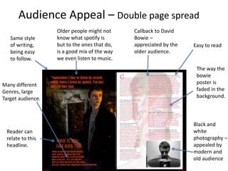 Audience Appeal – Double page spread
Callback to David
Bowie –
appreciated by the
older audience.
Older people might not
know what spotify is
but to the ones that do,
is a good mix of the way
we even listen to music.
Easy to read
Reader can
relate to this
headline.
Black and
white
photography –
appealed by
modern and
old audience
Same style
of writing,
being easy
to follow.
Many different
Genres, large
Target audience.
The way the
bowie
poster is
faded in the
background.
 