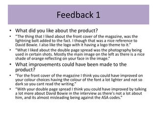 Feedback 1
• What did you like about the product?
• “The thing that I liked about the front cover of the magazine, was the
lightning bolt added to the fact. I though that was a nice reference to
David Bowie. I also like the logo with it having a logo theme to it.”
• “What I liked about the double page spread was the photography being
used in certain shots. Mostly the main image on the left as there is a nice
shade of orange reflecting on your face in the image.”
• What improvements could have been made to the
product?
• “For the front cover of the magazine I think you could have improved on
your colour choices having the colour of the font a lot lighter and not so
dark so you cant read the writing.”
• “With your double page spread I think you could have improved by talking
a lot more about David Bowie in the interview as there's not a lot about
him, and its almost misleading being against the ASA codes.”
 