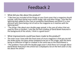 Feedback 2
• What did you like about the product?
• “I like how you included all the things on your front cover that a magazine should
include, with there being main article image, title and other things. I also like the
lightning bolt added to your face to symbolise David Bowie and think it’s a nice
element with there being a lot of red on the magazine as it matches with the
lightning bolt.”
• “The things I like about your double page spread, is the uses of colour that are
used for fonts or borders. I also like the faint shadow of David Bowie featured in
the background of the article, I think is a good touch.”
• What improvements could have been made to the product?
• The main issue I have with the front cover of music magazine is that you can tell
the drake poster has been photo shopped to be put in the image, with the there
being no reflection of light or shadow in the same way as the David Bowie is.
• “The problem I have with the double page cover is that there isn’t enough about
David Bowie featured in the article but is displayed a lot on the font cover or any
bio about the article.”
 
