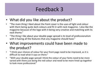 Feedback 3
• What did you like about the product?
• “The main thing I liked about the front cover is the uses of light and colour
with them being quite dark colours and fit in with rock magazine. I also like the
magazine because of the logo with it being very creative and matching with its
rock theme.”
• “The thing I like about your double page spread is its level of professionalism
with it having all the features that any magazine should have.”
• What improvements could have been made to
the product?
• “I think your choices of colour for your front page need to be improved, as it is
difficult to read what it says on there.”
• “With your double page spread I think the colour of your fonts need to be more
varied with there just being the red colour and need to be more lined up together
to look more professional.”
 