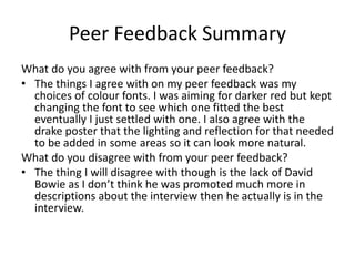 Peer Feedback Summary
What do you agree with from your peer feedback?
• The things I agree with on my peer feedback was my
choices of colour fonts. I was aiming for darker red but kept
changing the font to see which one fitted the best
eventually I just settled with one. I also agree with the
drake poster that the lighting and reflection for that needed
to be added in some areas so it can look more natural.
What do you disagree with from your peer feedback?
• The thing I will disagree with though is the lack of David
Bowie as I don’t think he was promoted much more in
descriptions about the interview then he actually is in the
interview.
 