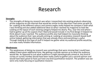 Research
Strengths
• The strengths of doing my research was when I researched into existing products observing,
all the magazine on the internet that would be similar to the idea that I had come up with so
far. Looking at the different colours and camera angles really helped me compare it with what
I was thinking and also added additional ideas to what I wanted my magazine to look like.
Looking at the layout of each existing category helped me dearly. Plus, near the end where I
had to gather up all the aspects that I liked and would include in my final design it helped me
think about it was I wanted. The audience profile also had helped me massively thinking
about the audience that I was actually aiming at. Looking at secondary research based stuff
online helped, gathering information that was already there and everything is useful.
Through looking at this type of stuff it helped me gather what my audience profile would be,
so it was really reliable information.
Weaknesses
• The weaknesses of doing my research was somethings that were missing that I could have
added if been given additional time, like getting a outside opinion as to what the audience
would like. As opposed to just what audience it might stereotypically aimed at. Any kind of
survey on survey monkey would have been really useful to gather just a second opinion and
would have been great to have just have any kind quantitative research. The problem was we
were only really focusing on qualitative research.
 