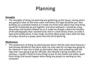 Planning
Strengths
• The strengths of doing my planning was gathering up the layout, seeing what I
was going to have on the main cover and where the logo would be put. Also
building up a schedule helped as it made me think more about how long thing
would be realistically be put together and what software's I would be using.
Also props and location helped me as it made me though t about the location
of the photography that I wanted to be shot in a dark lonely street, to make it
look quite professional. It also made me think about props more with the idea
of using a record as a props came from this bit of planning.
Weaknesses
• The weaknesses of doing my planning was when I did the style sheet because I
had already decided at that point what my main idea for my logo was going to
be. However it was nice to look at alternative ideas and comparing with the
logo that I was going to go for officially. Also despite it being sensible to be
cautious, I couldn’t think of many things to put on the health and safety, apart
from things that would happen when doing any project or working on any
computer.
 