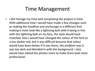 Time Management
• I did manage my time well completing the project in time.
With additional time I would have made a few changes such
as making the headline and anchorage in a different font
making it more look like a lightning bolt with it being in line
with the lightning bolt on my face, the style would have
matched. Also I would have changed the colour of the font to
a less darker red, but it was difficult because that colour
would have been better if it was there, the problem was it
was too dark and blended in with the background. I also
would have edited the photos more to make them look more
professional.
 
