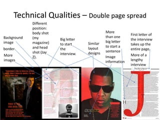 Technical Qualities – Double page spread
Big letter
to start
the
interview.More
images
More of a
lengthy
interview
First letter of
the interview
takes up the
entire page.border
Image
information
More
than one
big letter
to start a
sentence
Background
image Similar
layout
designs
Different
position:
body shot
(my
magazine)
and head
shot (Jay
Z).
 