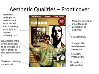 Aesthetic Qualities – Front cover
Strength: Aiming at
more than one
generation of
audience.
Weakness: Font is
wrong and needs
to be changed to a
lighter colour so
that people can see
it.
Weakness: Missing
a menu strip.
Weakness:
Drake poster
needs to look
more natural,
with it needing
more light and
shadow
reflecting on it.
Strength: Plug
Strength: the
overlay colour
looks great.
Strength:
Photography
Strength: red
lightning bolt
 