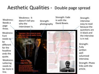 Aesthetic Qualities - Double page spread
Weakness:
Lettering
needs to
be more in
line.
Strength: Fade
in with the
David Bowie.
Strength:
photography
Weakness:
Font
needs to
be
different
for the
headline
ands the
quote.
Strength: Photo
links with the
article.
Strength:
Fully
written
well
columned
interview.
Weakness:
Needs a
page
three.
Strength:
interview
easy to read
because the
questions are
in black and
the interview
is in red.
Weakness: It
doesn’t tell you
who the
interviewer is.
 