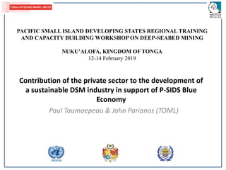 Contribution of the private sector to the development of
a sustainable DSM industry in support of P-SIDS Blue
Economy
Paul Taumoepeau & John Parianos (TOML)
PACIFIC SMALL ISLAND DEVELOPING STATES REGIONAL TRAINING
AND CAPACITY BUILDING WORKSHOP ON DEEP-SEABED MINING
NUKU’ALOFA, KINGDOM OF TONGA
12-14 February 2019
 