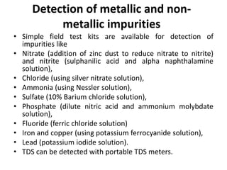 Detection of metallic and non-
metallic impurities
• Simple field test kits are available for detection of
impurities like
• Nitrate (addition of zinc dust to reduce nitrate to nitrite)
and nitrite (sulphanilic acid and alpha naphthalamine
solution),
• Chloride (using silver nitrate solution),
• Ammonia (using Nessler solution),
• Sulfate (10% Barium chloride solution),
• Phosphate (dilute nitric acid and ammonium molybdate
solution),
• Fluoride (ferric chloride solution)
• Iron and copper (using potassium ferrocyanide solution),
• Lead (potassium iodide solution).
• TDS can be detected with portable TDS meters.
 