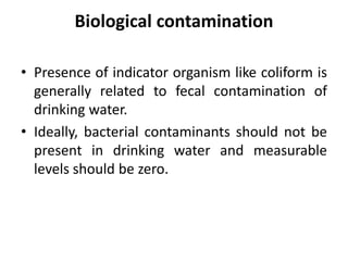 Biological contamination
• Presence of indicator organism like coliform is
generally related to fecal contamination of
drinking water.
• Ideally, bacterial contaminants should not be
present in drinking water and measurable
levels should be zero.
 