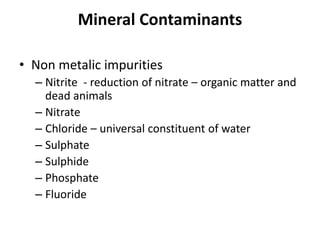 Mineral Contaminants
• Non metalic impurities
– Nitrite - reduction of nitrate – organic matter and
dead animals
– Nitrate
– Chloride – universal constituent of water
– Sulphate
– Sulphide
– Phosphate
– Fluoride
 
