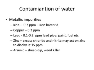 Contamiantion of water
• Metallic impurities
– Iron – 0.3 ppm – iron bacteria
– Copper – 0.3 ppm
– Lead - 0.1-0.2 ppm lead pipe, paint, fuel etc
– Zinc – excess chloride and nitrite may act on zinc
to disolve it 15 ppm
– Arsenic – sheep dip, weed killer
 