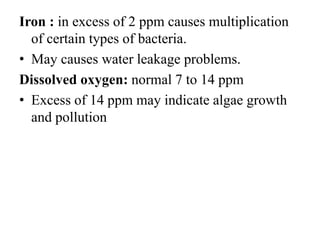 Iron : in excess of 2 ppm causes multiplication
of certain types of bacteria.
• May causes water leakage problems.
Dissolved oxygen: normal 7 to 14 ppm
• Excess of 14 ppm may indicate algae growth
and pollution
 