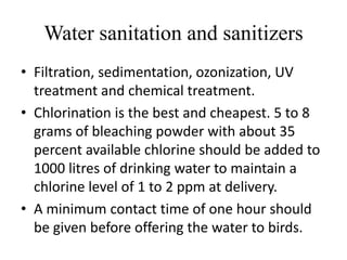 Water sanitation and sanitizers
• Filtration, sedimentation, ozonization, UV
treatment and chemical treatment.
• Chlorination is the best and cheapest. 5 to 8
grams of bleaching powder with about 35
percent available chlorine should be added to
1000 litres of drinking water to maintain a
chlorine level of 1 to 2 ppm at delivery.
• A minimum contact time of one hour should
be given before offering the water to birds.
 