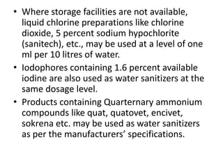 • Where storage facilities are not available,
liquid chlorine preparations like chlorine
dioxide, 5 percent sodium hypochlorite
(sanitech), etc., may be used at a level of one
ml per 10 litres of water.
• Iodophores containing 1.6 percent available
iodine are also used as water sanitizers at the
same dosage level.
• Products containing Quarternary ammonium
compounds like quat, quatovet, encivet,
sokrena etc. may be used as water sanitizers
as per the manufacturers’ specifications.
 