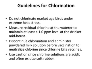 Guidelines for Chlorination
• Do not chlorinate market age birds under
extreme heat stress.
• Measure residual chlorine at the waterer to
maintain at least a 1.0 ppm level at the drinker
mid-house.
• Discontinue chlorination and administer
powdered milk solution before vaccination to
neutralize chlorine since chlorine kills vaccines.
• Use caution since chlorine solutions are acidic
and often oxidize soft rubber.
 