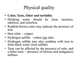 Physical quality
• Color, Taste, Odor and turbidity
• Drinking water should be clear, tasteless,
odorless, and colorless.
• Reddish-brown color may indicate the presence of
iron
• blue color - copper.
• Hydrogen sulfide - rotten egg odor.
• Hydrogen sulfide may also combine with iron to
form black water (iron sulfide)
• Taste can be affected by the presence of salts, and
a bitter taste - presence of ferrous and manganese
sulfates.
 