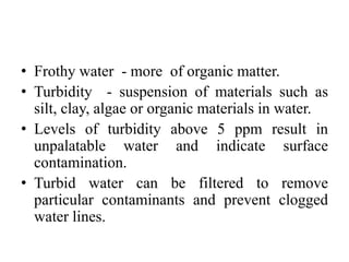 • Frothy water - more of organic matter.
• Turbidity - suspension of materials such as
silt, clay, algae or organic materials in water.
• Levels of turbidity above 5 ppm result in
unpalatable water and indicate surface
contamination.
• Turbid water can be filtered to remove
particular contaminants and prevent clogged
water lines.
 