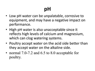 pH
• Low pH water can be unpalatable, corrosive to
equipment, and may have a negative impact on
performance.
• High pH water is also unacceptable since it
reflects high levels of calcium and magnesium,
which can clog watering systems.
• Poultry accept water on the acid side better than
they accept water on the alkaline side.
• normal 7.0-7.2 and 6.5 to 8.0 acceptable for
poultry.
 