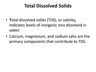 Total Dissolved Solids
• Total dissolved solids (TDS), or salinity,
indicates levels of inorganic ions dissolved in
water.
• Calcium, magnesium, and sodium salts are the
primary components that contribute to TDS.
 