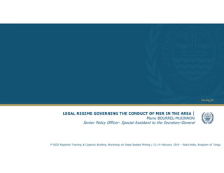 1
LEGAL REGIME GOVERNING THE CONDUCT OF MSR IN THE AREA |
Marie BOURREL-McKINNON
Senior Policy Officer- Special Assistant to the Secretary-General
P-SIDS Regional Training & Capacity Building Workshop on Deep-Seabed Mining / 12-14 February 2019 – Nuku’Alofa, Kingdom of Tonga
 