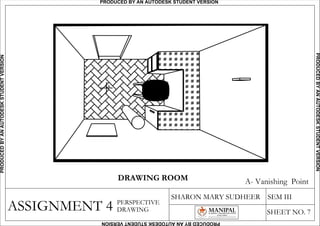 A- Vanishing Point
ASSIGNMENT 4
SHARON MARY SUDHEER SEM III
SHEET NO. 7
PERSPECTIVE
DRAWING
A
DRAWING ROOM
PRODUCED BY AN AUTODESK STUDENT VERSIONPRODUCEDBYANAUTODESKSTUDENTVERSION
PRODUCEDBYANAUTODESKSTUDENTVERSION
PRODUCEDBYANAUTODESKSTUDENTVERSION
 