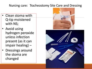• Clean stoma with
Q-tip moistened
with NS;
• Avoid using
hydrogen peroxide
unless infection
present (as it can
impair healing) –
• Dressings around
the stoma are
changed
Nursing care: Tracheostomy Site Care and Dressing
 