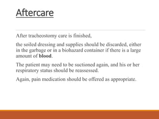 Aftercare
After tracheostomy care is finished,
the soiled dressing and supplies should be discarded, either
in the garbage or in a biohazard container if there is a large
amount of blood.
The patient may need to be suctioned again, and his or her
respiratory status should be reassessed.
Again, pain medication should be offered as appropriate.
 