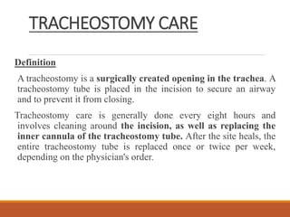 TRACHEOSTOMY CARE
Definition
A tracheostomy is a surgically created opening in the trachea. A
tracheostomy tube is placed in the incision to secure an airway
and to prevent it from closing.
Tracheostomy care is generally done every eight hours and
involves cleaning around the incision, as well as replacing the
inner cannula of the tracheostomy tube. After the site heals, the
entire tracheostomy tube is replaced once or twice per week,
depending on the physician's order.
 