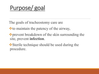 Purpose/ goal
The goals of tracheostomy care are
to maintain the patency of the airway,
prevent breakdown of the skin surrounding the
site, prevent infection.
Sterile technique should be used during the
procedure.
 