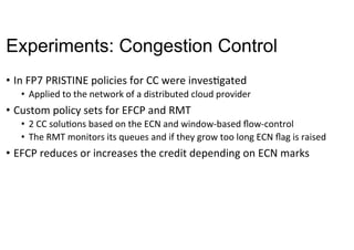 Experiments: Congestion Control
•  In	FP7	PRISTINE	policies	for	CC	were	invesNgated	
•  Applied	to	the	network	of	a	distributed	cloud	provider	
•  Custom	policy	sets	for	EFCP	and	RMT	
•  2	CC	soluNons	based	on	the	ECN	and	window-based	ﬂow-control	
•  The	RMT	monitors	its	queues	and	if	they	grow	too	long	ECN	ﬂag	is	raised	
•  EFCP	reduces	or	increases	the	credit	depending	on	ECN	marks	
 