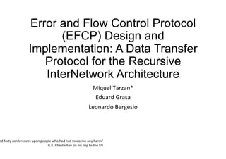 Error and Flow Control Protocol
(EFCP) Design and
Implementation: A Data Transfer
Protocol for the Recursive
InterNetwork Architecture
Miquel	Tarzan*	
Eduard	Grasa	
Leonardo	Bergesio	
	
ed	forty	conferences	upon	people	who	had	not	made	me	any	harm”	
G.K.	Chesterton	on	his	trip	to	the	US	
 
