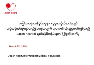 March 7th. 2019
Japan Heart, International Medical Volunteers
အျမင္အာရံုမမသ္္စမ္္းမမူာ္း လမႈအမုက္အ၀သ္္းတစင္
အမွီအခုကင္္း္စာရရ္တတ္္ႏုင္ိုရ္းအတစက္ အိုကာင္္းဆံု္းသတ္္းလမ္္းျ ္္မတ္ဖစ္သည္႔
Japan Heart ၏ မူက္မျမင္အ္ႏရ္ရတာ စံ႕ျ ္းတု္းတက္မႈ
 