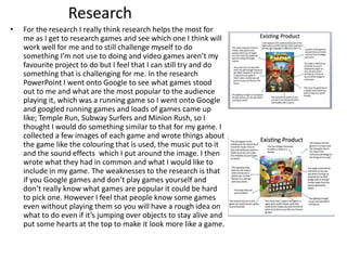 Research
• For the research I really think research helps the most for
me as I get to research games and see which one I think will
work well for me and to still challenge myself to do
something I’m not use to doing and video games aren’t my
favourite project to do but I feel that I can still try and do
something that is challenging for me. In the research
PowerPoint I went onto Google to see what games stood
out to me and what are the most popular to the audience
playing it, which was a running game so I went onto Google
and googled running games and loads of games came up
like; Temple Run, Subway Surfers and Minion Rush, so I
thought I would do something similar to that for my game. I
collected a few images of each game and wrote things about
the game like the colouring that is used, the music put to it
and the sound effects which I put around the image. I then
wrote what they had in common and what I would like to
include in my game. The weaknesses to the research is that
if you Google games and don’t play games yourself and
don’t really know what games are popular it could be hard
to pick one. However I feel that people know some games
even without playing them so you will have a rough idea on
what to do even if it’s jumping over objects to stay alive and
put some hearts at the top to make it look more like a game.
 