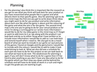 Planning
• For the planning I also think this is important like the research as
you get to see what you think will look best for your product as
you have researched what people like in a game and what
attracts them to that specific game. Also for planning I got to do
two mind maps the first one you get to write down three ideas
you might want to do for you product and write information
about each one like what the game is about and the colouring of
the game and what the aim is for the game. The second mind
map is the one you’re going to do for your actual product so for
mine I’m doing a running game so I wrote more information I
would like to do for my video game in the mind map so if I forget
or want to add more to it as I go along with the product I can
look back and do so to either recap what I have written or to
include more information I would like to add so I can look back
and remind myself when I need to. We also got to do a mood
board of what we want to include in our game so I put pictures
of the games I found on Google and the gems/coins I would like
to include with the colours I would like to add to make it look
entertaining to look at. What we also did was a schedule for
each part we have to do for this project so we can look back to
see what we have to do next. The weaknesses for planning is
again if you still don’t know what to do for a game then it’ll be
hard to plan anything as you don’t have any idea what to do for
the game which can then slow you down and be behind the
schedule and will have to do loads of work in a rush and might
no get the grade you are wanting to get.
 